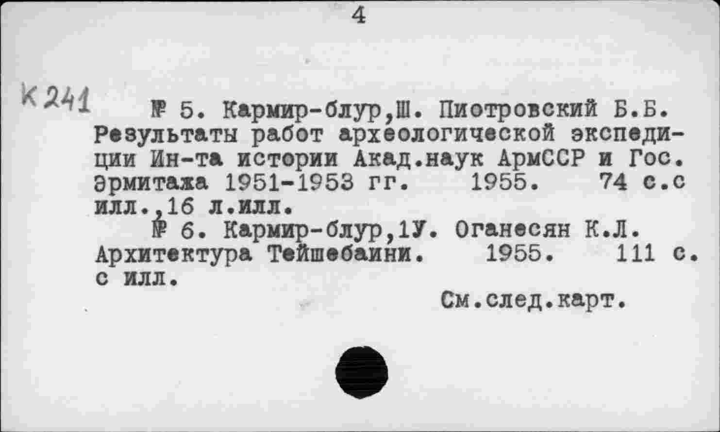 ﻿4

IF 5. Кармир-блур,Ш. Пиотровский Б.Б. Результаты работ археологической экспедиции Ин-та истории Акад.наук АрмССР и Гос. Эрмитажа 1951-1953 гг. 1955.	74 с.с
илл.,16 л.илл.
№ 6. Кармир-блур,1У. Оганесян К.Л. Архитектура Тейшебаини. 1955.	111 с
с илл.
См.след.карт